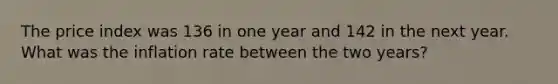 The price index was 136 in one year and 142 in the next year. What was the inflation rate between the two years?