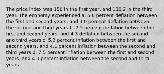 The price index was 150 in the first year, and 138.2 in the third year. The economy experienced a. 5.0 percent deflation between the first and second years, and 3.0 percent deflation between the second and third years b. 7.5 percent deflation between the first and second years, and 4.3 deflation between the second and third years c. 5.3 percent inflation between the first and second years, and 4.1 percent inflation between the second and third years d. 7.5 percent inflation between the first and second years, and 4.3 percent inflation between the second and third years