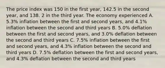 The price index was 150 in the first year, 142.5 in the second year, and 138. 2 in the third year. The economy experienced A. 5.3% inflation between the first and second years, and 4.1% inflation between the second and third years B. 5.0% deflation between the first and second years, and 3.0% deflation between the second and third years C. 7.5% inflation between the first and second years, and 4.3% inflation between the second and third years D. 7.5% deflation between the first and second years, and 4.3% deflation between the second and third years