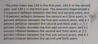 . The price index was 150 in the first year, 142.5 in the second year, and 138.2 in the third year. The economy experienced a. 5.0 percent deflation between the first and second years, and 3.0 percent deflation between the second and third years. b. 7.5 percent deflation between the first and second years, and 4.3 percent deflation between the second and third years. c. 5.3 percent inflation between the first and second years, and 4.1 percent inflation between the second and third years. d. 7.5 percent inflation between the first and second years, and 4.3 percent inflation between the second and third years.