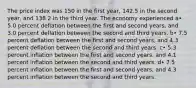 The price index was 150 in the first year, 142.5 in the second year, and 138.2 in the third year. The economy experienced a• 5.0 percent deflation between the first and second years, and 3.0 percent deflation between the second and third years. b• 7.5 percent deflation between the first and second years, and 4.3 percent deflation between the second and third years. c• 5.3 percent inflation between the first and second years, and 4.1 percent inflation between the second and third years. d• 7.5 percent inflation between the first and second years, and 4.3 percent inflation between the second and third years.