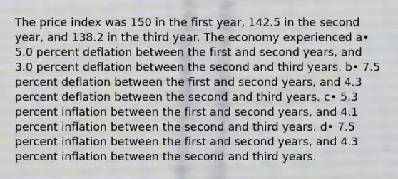 The price index was 150 in the first year, 142.5 in the second year, and 138.2 in the third year. The economy experienced a• 5.0 percent deflation between the first and second years, and 3.0 percent deflation between the second and third years. b• 7.5 percent deflation between the first and second years, and 4.3 percent deflation between the second and third years. c• 5.3 percent inflation between the first and second years, and 4.1 percent inflation between the second and third years. d• 7.5 percent inflation between the first and second years, and 4.3 percent inflation between the second and third years.