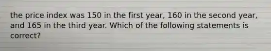 the price index was 150 in the first year, 160 in the second year, and 165 in the third year. Which of the following statements is correct?