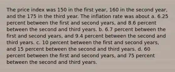 The price index was 150 in the first year, 160 in the second year, and the 175 in the third year. The inflation rate was about a. 6.25 percent between the first and second years, and 8.6 percent between the second and third years. b. 6.7 percent between the first and second years, and 9.4 percent between the second and third years. c. 10 percent between the first and second years, and 15 percent between the second and third years. d. 60 percent between the first and second years, and 75 percent between the second and third years.