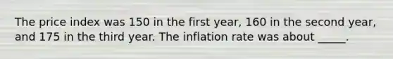 The price index was 150 in the first year, 160 in the second year, and 175 in the third year. The inflation rate was about _____.