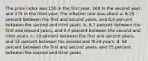 The price index was 150 in the first year, 160 in the second year, and 175 in the third year. The inflation rate was about a- 6.25 percent between the first and second years, and 8.6 percent between the second and third years. b- 6.7 percent between the first and second years, and 9.4 percent between the second and third years. c- 10 percent between the first and second years, and 15 percent between the second and third years. d- 60 percent between the first and second years, and 75 percent between the second and third years.