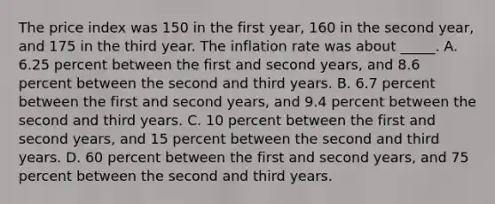 The price index was 150 in the first year, 160 in the second year, and 175 in the third year. The inflation rate was about _____. A. 6.25 percent between the first and second years, and 8.6 percent between the second and third years. B. 6.7 percent between the first and second years, and 9.4 percent between the second and third years. C. 10 percent between the first and second years, and 15 percent between the second and third years. D. 60 percent between the first and second years, and 75 percent between the second and third years.