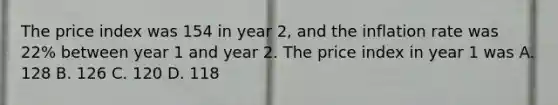 The price index was 154 in year 2, and the inflation rate was 22% between year 1 and year 2. The price index in year 1 was A. 128 B. 126 C. 120 D. 118