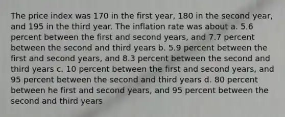 The price index was 170 in the first year, 180 in the second year, and 195 in the third year. The inflation rate was about a. 5.6 percent between the first and second years, and 7.7 percent between the second and third years b. 5.9 percent between the first and second years, and 8.3 percent between the second and third years c. 10 percent between the first and second years, and 95 percent between the second and third years d. 80 percent between he first and second years, and 95 percent between the second and third years