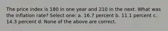 The price index is 180 in one year and 210 in the next. What was the inflation rate? Select one: a. 16.7 percent b. 11.1 percent c. 14.3 percent d. None of the above are correct.