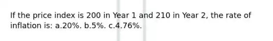 If the price index is 200 in Year 1 and 210 in Year 2, the rate of inflation is: a.20%. b.5%. c.4.76%.