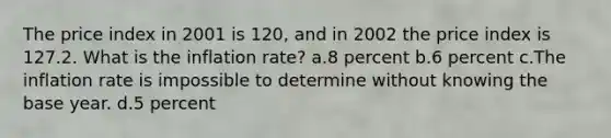 The price index in 2001 is 120, and in 2002 the price index is 127.2. What is the inflation rate? a.8 percent b.6 percent c.The inflation rate is impossible to determine without knowing the base year. d.5 percent