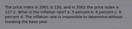 The price index in 2001 is 120, and in 2002 the price index is 127.2. What is the inflation rate? a. 5 percent b. 6 percent c. 8 percent d. The inflation rate is impossible to determine without knowing the base year.