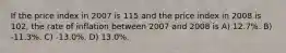 If the price index in 2007 is 115 and the price index in 2008 is 102, the rate of inflation between 2007 and 2008 is A) 12.7%. B) -11.3%. C) -13.0%. D) 13.0%.