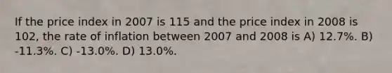 If the price index in 2007 is 115 and the price index in 2008 is 102, the rate of inflation between 2007 and 2008 is A) 12.7%. B) -11.3%. C) -13.0%. D) 13.0%.