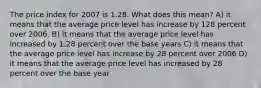 The price index for 2007 is 1.28. What does this mean? A) it means that the average price level has increase by 128 percent over 2006. B) it means that the average price level has increased by 1.28 percent over the base years C) it means that the average price level has increase by 28 percent over 2006 D) it means that the average price level has increased by 28 percent over the base year