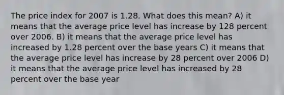 The price index for 2007 is 1.28. What does this mean? A) it means that the average price level has increase by 128 percent over 2006. B) it means that the average price level has increased by 1.28 percent over the base years C) it means that the average price level has increase by 28 percent over 2006 D) it means that the average price level has increased by 28 percent over the base year