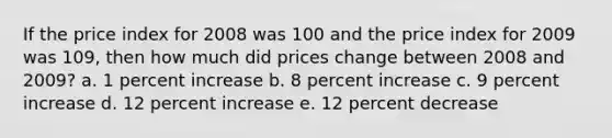 If the price index for 2008 was 100 and the price index for 2009 was 109, then how much did prices change between 2008 and 2009? a. 1 percent increase b. 8 percent increase c. 9 percent increase d. 12 percent increase e. 12 percent decrease