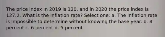 The price index in 2019 is 120, and in 2020 the price index is 127.2. What is the inflation rate? Select one: a. The inflation rate is impossible to determine without knowing the base year. b. 8 percent c. 6 percent d. 5 percent