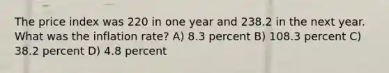 The price index was 220 in one year and 238.2 in the next year. What was the inflation rate? A) 8.3 percent B) 108.3 percent C) 38.2 percent D) 4.8 percent