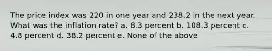 The price index was 220 in one year and 238.2 in the next year. What was the inflation rate? a. 8.3 percent b. 108.3 percent c. 4.8 percent d. 38.2 percent e. None of the above