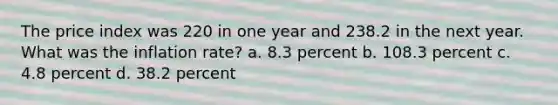 The price index was 220 in one year and 238.2 in the next year. What was the inflation rate? a. 8.3 percent b. 108.3 percent c. 4.8 percent d. 38.2 percent