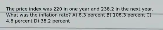 The price index was 220 in one year and 238.2 in the next year. What was the inflation rate? A) 8.3 percent B) 108.3 percent C) 4.8 percent D) 38.2 percent