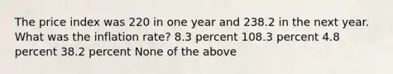 The price index was 220 in one year and 238.2 in the next year. What was the inflation rate? 8.3 percent 108.3 percent 4.8 percent 38.2 percent None of the above