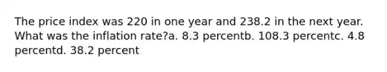 The price index was 220 in one year and 238.2 in the next year. What was the inflation rate?a. 8.3 percentb. 108.3 percentc. 4.8 percentd. 38.2 percent