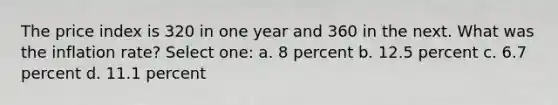 The price index is 320 in one year and 360 in the next. What was the inflation rate? Select one: a. 8 percent b. 12.5 percent c. 6.7 percent d. 11.1 percent