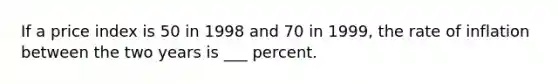 If a price index is 50 in 1998 and 70 in 1999, the rate of inflation between the two years is ___ percent.