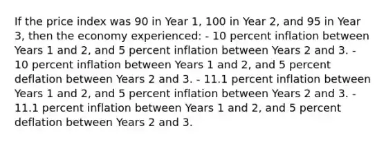 If the price index was 90 in Year 1, 100 in Year 2, and 95 in Year 3, then the economy experienced: - 10 percent inflation between Years 1 and 2, and 5 percent inflation between Years 2 and 3. - 10 percent inflation between Years 1 and 2, and 5 percent deflation between Years 2 and 3. - 11.1 percent inflation between Years 1 and 2, and 5 percent inflation between Years 2 and 3. - 11.1 percent inflation between Years 1 and 2, and 5 percent deflation between Years 2 and 3.