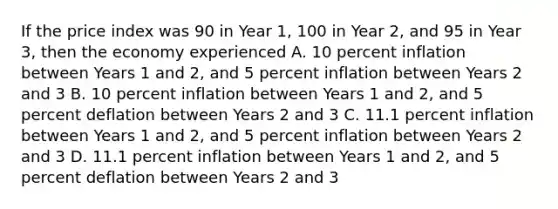 If the price index was 90 in Year 1, 100 in Year 2, and 95 in Year 3, then the economy experienced A. 10 percent inflation between Years 1 and 2, and 5 percent inflation between Years 2 and 3 B. 10 percent inflation between Years 1 and 2, and 5 percent deflation between Years 2 and 3 C. 11.1 percent inflation between Years 1 and 2, and 5 percent inflation between Years 2 and 3 D. 11.1 percent inflation between Years 1 and 2, and 5 percent deflation between Years 2 and 3