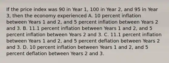 If the price index was 90 in Year 1, 100 in Year 2, and 95 in Year 3, then the economy experienced A. 10 percent inflation between Years 1 and 2, and 5 percent inflation between Years 2 and 3. B. 11.1 percent inflation between Years 1 and 2, and 5 percent inflation between Years 2 and 3. C. 11.1 percent inflation between Years 1 and 2, and 5 percent deflation between Years 2 and 3. D. 10 percent inflation between Years 1 and 2, and 5 percent deflation between Years 2 and 3.