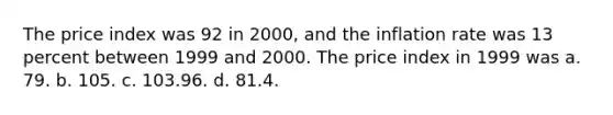 The price index was 92 in 2000, and the inflation rate was 13 percent between 1999 and 2000. The price index in 1999 was a. 79. b. 105. c. 103.96. d. 81.4.