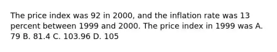 The price index was 92 in 2000, and the inflation rate was 13 percent between 1999 and 2000. The price index in 1999 was A. 79 B. 81.4 C. 103.96 D. 105