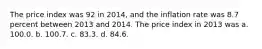 The price index was 92 in 2014, and the inflation rate was 8.7 percent between 2013 and 2014. The price index in 2013 was a. 100.0. b. 100.7. c. 83.3. d. 84.6.