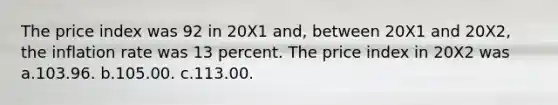 The price index was 92 in 20X1 and, between 20X1 and 20X2, the inflation rate was 13 percent. The price index in 20X2 was a.103.96. b.105.00. c.113.00.