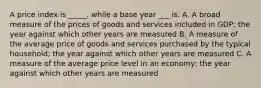 A price index is _____, while a base year ___ is. A. A broad measure of the prices of goods and services included in GDP; the year against which other years are measured B. A measure of the average price of goods and services purchased by the typical household; the year against which other years are measured C. A measure of the average price level in an economy; the year against which other years are measured