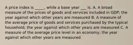 A price index is _____, while a base year ___ is. A. A broad measure of the prices of goods and services included in GDP; the year against which other years are measured B. A measure of the average price of goods and services purchased by the typical household; the year against which other years are measured C. A measure of the average price level in an economy; the year against which other years are measured