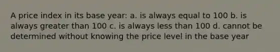 A price index in its base year: a. is always equal to 100 b. is always greater than 100 c. is always less than 100 d. cannot be determined without knowing the price level in the base year