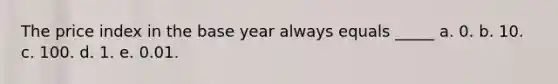 The price index in the base year always equals _____ a. 0. b. 10. c. 100. d. 1. e. 0.01.