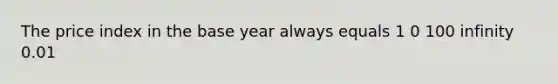 The price index in the base year always equals 1 0 100 infinity 0.01