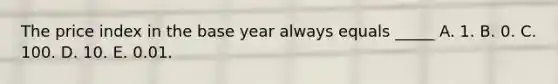 The price index in the base year always equals _____ A. 1. B. 0. C. 100. D. 10. E. 0.01.