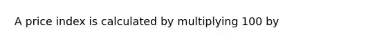 A price index is calculated by multiplying 100​ by