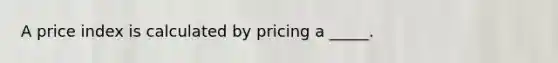 A price index is calculated by pricing a _____.