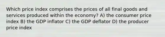 Which price index comprises the prices of all final goods and services produced within the economy? A) the consumer price index B) the GDP inflator C) the GDP deflator D) the producer price index