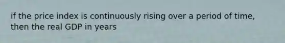 if the price index is continuously rising over a period of time, then the real GDP in years