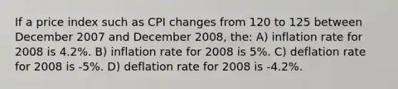 If a price index such as CPI changes from 120 to 125 between December 2007 and December 2008, the: A) inflation rate for 2008 is 4.2%. B) inflation rate for 2008 is 5%. C) deflation rate for 2008 is -5%. D) deflation rate for 2008 is -4.2%.