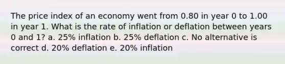 The price index of an economy went from 0.80 in year 0 to 1.00 in year 1. What is the rate of inflation or deflation between years 0 and 1? a. 25% inflation b. 25% deflation c. No alternative is correct d. 20% deflation e. 20% inflation